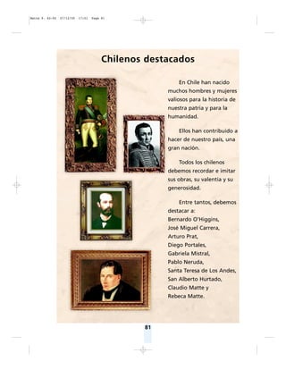 81
Chilenos destacados
En Chile han nacido
muchos hombres y mujeres
valiosos para la historia de
nuestra patria y para la
humanidad.
Ellos han contribuido a
hacer de nuestro país, una
gran nación.
Todos los chilenos
debemos recordar e imitar
sus obras, su valentía y su
generosidad.
Entre tantos, debemos
destacar a:
Bernardo O’Higgins,
José Miguel Carrera,
Arturo Prat,
Diego Portales,
Gabriela Mistral,
Pablo Neruda,
Santa Teresa de Los Andes,
San Alberto Hurtado,
Claudio Matte y
Rebeca Matte.
Matte P. 62-92 27/12/05 17:51 Page 81
 