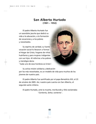 83
San Alberto Hurtado
(1901 – 1952)
El padre Alberto Hurtado fue
un sacerdote jesuita que dedicó su
vida a la educación, a la formación
de vocaciones y a los pobres
y necesitados.
Su espíritu de caridad, su fuerte
vocación social lo llevaron a formar
el Hogar de Cristo, hogares de niños
huérfanos y para mujeres indigentes
con sus hijos. Al referirse a los pobres
y mendigos decía:
``Cada uno de esos hombres es Cristo´´.
Su activa misión solidaria y dedicación
por los más necesitados, es un modelo de vida para muchos de los
jóvenes de nuestro país.
El padre Alberto fue santificado por el papa Benedicto XVI, el 23
de octubre de 2005. Así, nuestro país cuenta con San Alberto, el
segundo santo chileno.
El padre Hurtado, ante la muerte, moribundo y feliz exclamaba:
``Contento, Señor, contento´´.
Matte P. 62-92 27/12/05 17:51 Page 83
 