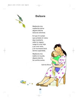 85
Dulzura
Madrecita mía
madrecita tierna
déjame decirte
dulzuras extremas.
Es tuyo mi cuerpo
que juntaste en ramo;
deja revolverlo
sobre tu regazo.
Juega tú a ser hoja
y yo a ser rocío:
y en tus brazos locos
tenme suspendida.
Madrecita mía
todito mi mundo,
déjame decirte
los cariños sumos.
Gabriela Mistral
Matte P. 62-92 27/12/05 18:22 Page 85
 