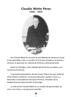 88
Claudio Matte Pérez
(1859 – 1957)
Don Claudio Matte fue el autor de este Método de Lectura en el que
tú has aprendido a leer y a escribir. En él se han iniciado en la lectura y
escritura, al igual que tú, millones de chilenos y latinoamericanos.
Nació en Santiago y vivió rodeado del cariño de sus padres y sus
numerosos hermanos.
La principal preocupación de este ilustre chileno fue que todos los
niños chilenos recibieran una buena educación. Ayudó a crecer y a
desarrollar la Sociedad de Instrucción Primaria, donando varios
establecimientos educacionales de Santiago.
La vida de don Claudio Matte es un modelo de generosidad, de
amor a los niños y a las personas humildes.
 