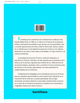 El método para la enseñanza de la lectoescritura creado por don
Claudio Matte Pérez en 1904, es un clásico en la historia de la educación
chilena y latinoamericana debido a que, gracias a él, han aprendido a leer
y a escribir generaciones de niños y niñas en forma fácil, amena y rápida.
Es un método que no solo despierta el gusto por la lectura, sino además,
desarrolla en los niños y niñas todas sus facultades, sin mayor esfuerzo y de
manera entretenida.
La Sociedad de Instrucción Primaria, institución dedicada a la
educación en Chile por 150 años, usa este método para la enseñanza de la
lectura y de la escritura, logrando que el 99,2% de sus 1.854 alumnos de
los primeros básicos, aprendan a leer y a escribir en forma autónoma antes
de finalizar el año escolar, adecuándose a los altos estándares de
calidad exigidos por la institución.
El Departamento Pedagógico de la Sociedad de Instrucción Primaria,
basa sus supuestos educacionales en que la esencia de la educación es la
motivación de los niños por su propio aprendizaje. Esta se logra
alcanzando una lectura eficiente a corta edad, transformando al alumno
en un actor de su formación al ponerlo en contacto con el maravilloso e
inagotable mundo que le abre la lectura.
Santillana
TAPA METODO MATTE 6/1/06 12:24 Página 2
 