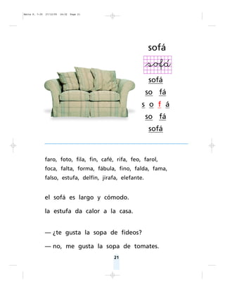 Matte P. 7-35   27/12/05   16:32   Page 21




                                                           sofá


                                                           sofá
                                                           so fá
                                                       s o f á
                                                           so fá
                                                           sofá



                faro, foto, fila, fin, café, rifa, feo, farol,
                foca, falta, forma, fábula, fino, falda, fama,
                falso, estufa, delfín, jirafa, elefante.


                el sofá es largo y cómodo.

                la estufa da calor a la casa.


                — ¿te gusta la sopa de fideos?

                — no, me gusta la sopa de tomates.
                                             21
 
