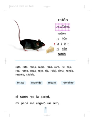 18
rata, rato, rama, ramo, rana, raro, ríe, reja,
red, remo, ropa, rojo, río, reloj, rima, ronda,
retamo, rápido.
el ratón roe la pared.
mi papá me regaló un reloj.
ratón
ratón
ra tón
r a t ó n
ra tón
ratón
relato redondo regalo remolino
Matte P. 7-35 27/12/05 16:31 Page 18
 