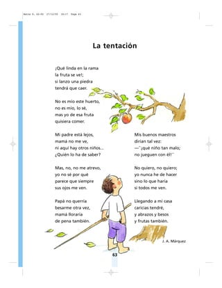 63
La tentación
¡Qué linda en la rama
la fruta se ve!;
si lanzo una piedra
tendrá que caer.
No es mío este huerto,
no es mío, lo sé,
mas yo de esa fruta
quisiera comer.
Mi padre está lejos,
mamá no me ve,
ni aquí hay otros niños...
¿Quién lo ha de saber?
Mas, no, no me atrevo,
yo no sé por qué
parece que siempre
sus ojos me ven.
Papá no querría
besarme otra vez,
mamá lloraría
de pena también.
Mis buenos maestros
dirían tal vez:
—``¡qué niño tan malo;
no jueguen con él!´´
No quiero, no quiero;
yo nunca he de hacer
sino lo que haría
si todos me ven.
Llegando a mi casa
caricias tendré,
y abrazos y besos
y frutas también.
J. A. Márquez
Matte P. 62-92 27/12/05 18:17 Page 63
 
