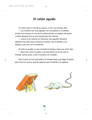 El ratón agudo
Un ratón salió un día de su cueva y, al ver una trampa, dijo:
— Los hombres son muy agudos: con tres palitos y un ladrillo
arman una trampa; en uno de los palitos ponen un pedazo de queso,
y dicen después: Esa es una trampa para los ratones.
— ¡Como si los ratones no fuéramos más agudos! Nosotros
sabemos muy bien que si tocamos el queso, cae el ladrillo y nos
aplasta, y por eso no lo mordemos.
El ratón se quedó un rato mirando la trampa, hasta que al fin dijo:
— Buen olor tiene el queso, y de solo olerlo no ha de caer la
trampa; vamos, pues, a oler el quesito con cuidado.
Poco a poco se fue acercando a la trampa hasta que llegó al queso,
pero tanto se acercó, que de repente cayó el ladrillo y lo aplastó.
64
Matte P. 62-92 27/12/05 16:41 Page 64
 