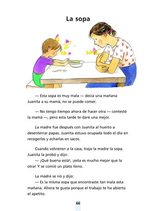 66
La sopa
— Esta sopa es muy mala — decía una mañana
Juanita a su mamá; no se puede comer.
— No tengo tiempo ahora de hacer otra — contestó
la mamá —, pero esta tarde te daré una mejor.
La madre fue después con Juanita al huerto a
desenterrar papas. Juanita estuvo ocupada todo el día en
recogerlas y echarlas en sacos.
Cuando volvieron a la casa, trajo la madre la sopa.
Juanita la probó y dijo:
— ¡Qué buena está!, ¡esta es mucho mejor que la
otra! Y se comió un plato lleno.
La madre se rió y dijo:
— Es la misma sopa que encontraste tan mala esta
mañana. Ahora te gusta porque el trabajo te ha abierto
el apetito.
 