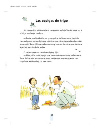 69
Las espigas de trigo
Un campesino salió un día al campo con su hijo Tomás, para ver si
el trigo estaba ya maduro.
— Padre — dijo el niño —, ¿por qué se inclinan tanto hacia la
tierra algunas matas de trigo, mientras que otras tienen la cabeza tan
levantada? Estas últimas deben ser muy buenas; las otras que tanto se
agachan son sin duda malas.
El padre cogió un par de espigas y dijo:
— Mira, niño: esta espiga que tan modestamente se inclina está
llena de los más hermosos granos, y esta otra, que se ostenta tan
orgullosa, está vacía y no vale nada.
Matte P. 62-92 27/12/05 18:18 Page 69
 