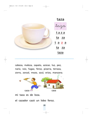 22
taza
t a z a
ta za
t a z a
ta za
taza
cabeza, maleza, zapato, azúcar, luz, pez,
nariz, raíz, fugaz, feroz, pizarra, terraza,
zorro, zorzal, mozo, azul, erizo, manzana.
mi taza es de loza.
el cazador cazó un lobo feroz.
casacaza
Matte P. 7-35 27/12/05 18:13 Page 22
 