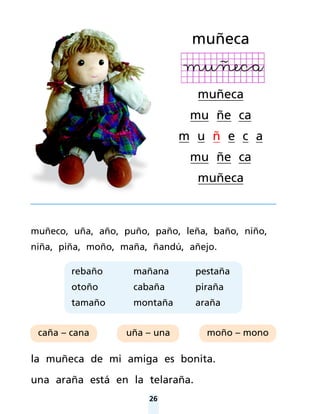 26
muñeco, uña, año, puño, paño, leña, baño, niño,
niña, piña, moño, maña, ñandú, añejo.
la muñeca de mi amiga es bonita.
una araña está en la telaraña.
muñeca
muñeca
mu ñe ca
m u ñ e c a
mu ñe ca
muñeca
caña – cana uña – una moño – mono
rebaño
otoño
tamaño
mañana
cabaña
montaña
pestaña
piraña
araña
 