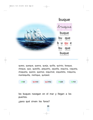 buque
buque
bu que
b u qu e
bu que
buque
33
queso, queque, quena, queja, quilla, quinto, bosque,
cheque, que, quesillo, pequeño, aquella, esquina, raqueta,
chaqueta, querer, quemar, esquimal, esqueleto, máquina,
mantequilla, meñique, quitasol.
los buques navegan en el mar y llegan a los
puertos.
¿para qué sirven los faros?
casa queso quinta copa cuna
Matte P. 7-35 27/12/05 16:34 Page 33
 
