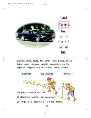 35
examen, sexto, texto, fax, tórax, látex, boxeo, anexo,
éxito, exigir, exagerar, experto, exquisito, excursión,
exportar, oxígeno, exacto, saxofón, existir, auxilio.
mi papá maneja un taxi.
el domingo salimos de excursión.
yo llego a la escuela a la hora exacta.
taxi
taxi
ta xi
t a x i
ta xi
taxi
excelente experimento excavar
Matte P. 7-35 10/2/06 3:53 PM Page 35
 