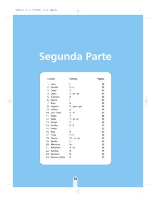 36
Segunda Parte
Lección Fonema Página
1. Luna L 38
2. Estrella E - tr 39
3. Oveja O 40
4. Cabra C - br - pr 41
5. Guanaco G 42
6. Iglesia I 43
7. Buey B 44
8. Higuera H - gue - gui 45
9. Quinta Q 46
10. Uva - Viña U - V 47
11. Yerba Y 48
12. Tabla T - bl - pl 49
13. Zorzal Z 50
14. Picaflor P - fl 51
15. Jardín J 52
16. Rosa R 53
17. Fruta F - fr 54
18. Chacra Ch - cr - gr 55
19. Sandía S 56
20. Manzana M 57
21. Almendra A - dr 58
22. Naranja N 59
23. Damasco D 60
24. Roxana y Félix X 61
Matte P. 36-61 27/12/05 16:35 Page 36
 
