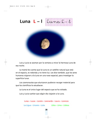 38
Luis y Lucía se asoman por la ventana a mirar la hermosa Luna de
esa noche.
La mamá les cuenta que la Luna es un satélite natural que está
en el espacio, es redonda y no tiene luz. Les dice también, que los seres
humanos viajaron a la Luna en una nave espacial, para investigar la
superficie lunar.
Los cosmonautas que alunizaron pudieron recoger material para
que los científicos lo estudiaran.
La Luna es el único lugar del espacio que se ha visitado.
Luis y Lucía sueñan que algún día viajarán a la Luna.
Luisa – Lucas – Loreto – Leonardo – Laura – Lorenzo
La Ligua – Linares – Lota Libia – Lima – Lisboa
Luna L – l
Matte P. 36-61 27/12/05 18:14 Page 38
 