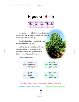 45
La higuera es un árbol hermoso, de tronco
torcido, con anchas hojas brillantes por encima;
opacas y ásperas por debajo.
Este árbol da higos y también brevas,
en distintos meses del año.
Las brevas y los higos tienen la piel
fina y en su interior están llenos de
pequeñas semillas. Los higos son más
dulces y pequeños que las brevas.
¿Has comido higos?
Hernán – Hilda – Héctor – Hortensia – Horacio – Herminia
La Huayca – Huelén – Huachipato Honduras – Haití – Holanda
jilguero
gue merengue
hormiguero
guiso
gui águila
guitarra
cigüeña
güe vergüenza
paragüero
pingüino
güi güiro
guagüita
Higuera H – h
Matte P. 36-61 27/12/05 16:37 Page 45
 
