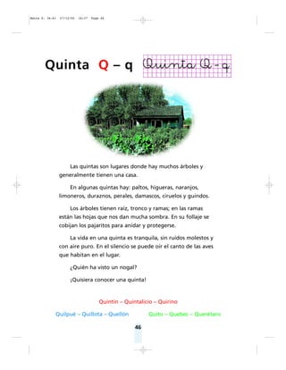 46
Las quintas son lugares donde hay muchos árboles y
generalmente tienen una casa.
En algunas quintas hay: paltos, higueras, naranjos,
limoneros, duraznos, perales, damascos, ciruelos y guindos.
Los árboles tienen raíz, tronco y ramas; en las ramas
están las hojas que nos dan mucha sombra. En su follaje se
cobijan los pajaritos para anidar y protegerse.
La vida en una quinta es tranquila, sin ruidos molestos y
con aire puro. En el silencio se puede oír el canto de las aves
que habitan en el lugar.
¿Quién ha visto un nogal?
¡Quisiera conocer una quinta!
Quintín – Quintalicio – Quirino
Quilpué – Quillota – Quellón Quito – Quebec – Querétaro
Quinta Q – q
Matte P. 36-61 27/12/05 16:37 Page 46
 