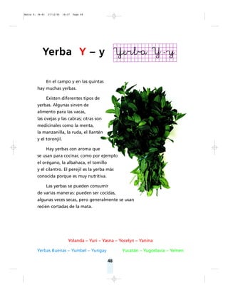 48
En el campo y en las quintas
hay muchas yerbas.
Existen diferentes tipos de
yerbas. Algunas sirven de
alimento para las vacas,
las ovejas y las cabras; otras son
medicinales como la menta,
la manzanilla, la ruda, el llantén
y el toronjil.
Hay yerbas con aroma que
se usan para cocinar, como por ejemplo
el orégano, la albahaca, el tomillo
y el cilantro. El perejil es la yerba más
conocida porque es muy nutritiva.
Las yerbas se pueden consumir
de varias maneras: pueden ser cocidas,
algunas veces secas, pero generalmente se usan
recién cortadas de la mata.
Yolanda – Yuri – Yasna – Yocelyn – Yanina
Yerbas Buenas – Yumbel – Yungay Yucatán – Yugoslavia – Yemen
Yerba Y – y
Matte P. 36-61 27/12/05 16:37 Page 48
 
