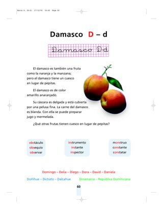 60
El damasco es también una fruta
como la naranja y la manzana;
pero el damasco tiene un cuesco
en lugar de pepitas.
El damasco es de color
amarillo anaranjado.
Su cáscara es delgada y está cubierta
por una pelusa fina. La carne del damasco
es blanda. Con ella se puede preparar
jugo y mermelada.
¿Qué otras frutas tienen cuesco en lugar de pepitas?
Domingo – Delia – Diego – Dora – David – Daniela
Doñihue – Dichato – Dalcahue Dinamarca – República Dominicana
obstáculo
obsequio
observar
instrumento
instante
inspector
monstruo
constante
constatar
Damasco D – d
Matte P. 36-61 27/12/05 16:40 Page 60
 