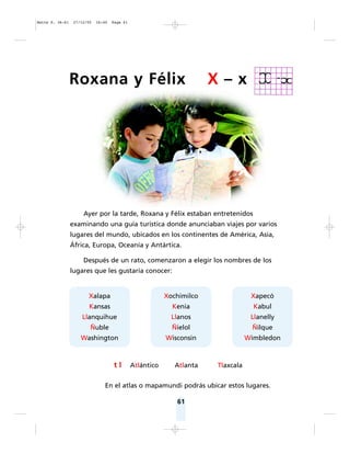 61
Xalapa
Kansas
Llanquihue
Ñuble
Washington
Xochimilco
Kenia
Llanos
Ñielol
Wisconsin
Xapecó
Kabul
Llanelly
Ñilque
Wimbledon
Ayer por la tarde, Roxana y Félix estaban entretenidos
examinando una guía turística donde anunciaban viajes por varios
lugares del mundo, ubicados en los continentes de América, Asia,
África, Europa, Oceanía y Antártica.
Después de un rato, comenzaron a elegir los nombres de los
lugares que les gustaría conocer:
En el atlas o mapamundi podrás ubicar estos lugares.
Roxana y Félix X – x
t l Atlántico Atlanta Tlaxcala
Matte P. 36-61 27/12/05 16:40 Page 61
 