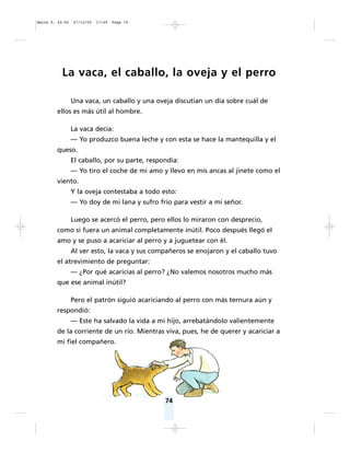 74
La vaca, el caballo, la oveja y el perro
Una vaca, un caballo y una oveja discutían un día sobre cuál de
ellos es más útil al hombre.
La vaca decía:
— Yo produzco buena leche y con esta se hace la mantequilla y el
queso.
El caballo, por su parte, respondía:
— Yo tiro el coche de mi amo y llevo en mis ancas al jinete como el
viento.
Y la oveja contestaba a todo esto:
— Yo doy de mi lana y sufro frío para vestir a mi señor.
Luego se acercó el perro, pero ellos lo miraron con desprecio,
como si fuera un animal completamente inútil. Poco después llegó el
amo y se puso a acariciar al perro y a juguetear con él.
Al ver esto, la vaca y sus compañeros se enojaron y el caballo tuvo
el atrevimiento de preguntar:
— ¿Por qué acaricias al perro? ¿No valemos nosotros mucho más
que ese animal inútil?
Pero el patrón siguió acariciando al perro con más ternura aún y
respondió:
— Este ha salvado la vida a mi hijo, arrebatándolo valientemente
de la corriente de un río. Mientras viva, pues, he de querer y acariciar a
mi fiel compañero.
Matte P. 62-92 27/12/05 17:49 Page 74
 