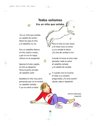 75
Era un niño que soñaba
un caballo de cartón.
Abrió los ojos el niño
y el caballito no vio.
Con un caballito blanco
el niño volvió a soñar;
y por la crin lo cogía...
¡Ahora no te escaparás!
Apenas lo hubo cogido,
el niño se despertó.
Tenía el puño cerrado.
¡El caballito voló!
Quedóse el niño muy serio
pensando que no es verdad
un caballito soñado.
Y ya no volvió a soñar.
Pero el niño se hizo mozo
y el mozo tuvo un amor,
y a su amada le decía:
¿Tú eres de verdad o no?
Cuando el mozo se hizo viejo
pensaba: todo es soñar
el caballito soñado
y el caballo de verdad.
Y cuando vino la muerte,
el viejo a su corazón
preguntaba: ¿Tú eres sueño?
¡Quién sabe si despertó!
Antonio Machado
(español)
Todos soñamos
Era un niño que soñaba
Matte P. 62-92 27/12/05 18:20 Page 75
 