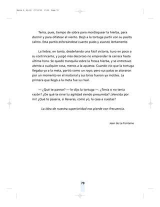 79
Tenía, pues, tiempo de sobra para mordisquear la hierba, para
dormir y para olfatear el viento. Dejó a la tortuga partir con su pasito
calmo. Esta partió esforzándose cuanto pudo y avanzó lentamente.
La liebre, en tanto, desdeñando una fácil victoria, tuvo en poco a
su contrincante, y juzgó más decoroso no emprender la carrera hasta
última hora. Se quedó tranquila sobre la fresca hierba, y se entretuvo
atenta a cualquier cosa, menos a la apuesta. Cuando vio que la tortuga
llegaba ya a la meta, partió como un rayo; pero sus patas se atoraron
por un momento en el matorral y sus bríos fueron ya inútiles. La
primera que llegó a la meta fue su rival.
— ¿Qué te parece? — le dijo la tortuga —. ¿Tenía o no tenía
razón? ¿De qué te sirve tu agilidad siendo presumida? ¡Vencida por
mí! ¿Qué te pasaría, si llevaras, como yo, la casa a cuestas?
La idea de nuestra superioridad nos pierde con frecuencia.
Jean de La Fontaine
Matte P. 62-92 27/12/05 17:50 Page 79
 