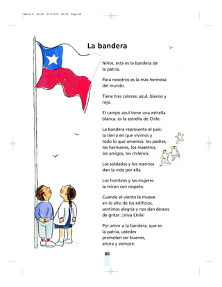 80
La bandera
Niños, esta es la bandera de
la patria.
Para nosotros es la más hermosa
del mundo.
Tiene tres colores: azul, blanco y
rojo.
El campo azul tiene una estrella
blanca: es la estrella de Chile.
La bandera representa el país:
la tierra en que vivimos y
todo lo que amamos: los padres,
los hermanos, los maestros,
los amigos, los chilenos.
Los soldados y los marinos
dan la vida por ella.
Los hombres y las mujeres
la miran con respeto.
Cuando el viento la mueve
en lo alto de los edificios,
sentimos alegría y nos dan deseos
de gritar: ¡Viva Chile!
Por amor a la bandera, que es
la patria, ustedes
prometen ser buenos,
ahora y siempre.
Matte P. 62-92 27/12/05 18:22 Page 80
 