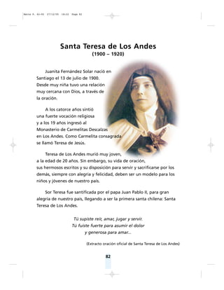 82
Santa Teresa de Los Andes
(1900 – 1920)
Juanita Fernández Solar nació en
Santiago el 13 de julio de 1900.
Desde muy niña tuvo una relación
muy cercana con Dios, a través de
la oración.
A los catorce años sintió
una fuerte vocación religiosa
y a los 19 años ingresó al
Monasterio de Carmelitas Descalzas
en Los Andes. Como Carmelita consagrada
se llamó Teresa de Jesús.
Teresa de Los Andes murió muy joven,
a la edad de 20 años. Sin embargo, su vida de oración,
sus hermosos escritos y su disposición para servir y sacrificarse por los
demás, siempre con alegría y felicidad, deben ser un modelo para los
niños y jóvenes de nuestro país.
Sor Teresa fue santificada por el papa Juan Pablo II, para gran
alegría de nuestro país, llegando a ser la primera santa chilena: Santa
Teresa de Los Andes.
Tú supiste reír, amar, jugar y servir.
Tú fuiste fuerte para asumir el dolor
y generosa para amar...
(Extracto oración oficial de Santa Teresa de Los Andes)
Matte P. 62-92 27/12/05 18:22 Page 82
 