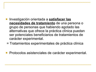 Investigación orientada a  satisfacer las necesidades de tratamiento  de una persona o grupo de personas que habiendo agotado las alternativas que ofrece la práctica clínica puedan ser potenciales beneficiarios de tratamientos de carácter experimental.  = Tratamientos experimentales de práctica clínica  Protocolos asistenciales de carácter experimental. 