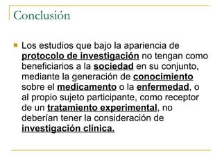 Conclusión Los estudios que bajo la apariencia de  protocolo de investigación  no tengan como beneficiarios a la  sociedad  en su conjunto, mediante la generación de  conocimiento  sobre el  medicamento  o la  enfermedad , o al propio sujeto participante, como receptor de un  tratamiento experimental , no deberían tener la consideración de  investigación clínica. 