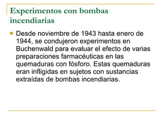 Experimentos con bombas incendiarias Desde noviembre de 1943 hasta enero de 1944, se condujeron experimentos en Buchenwald para evaluar el efecto de varias preparaciones farmacéuticas en las quemaduras con fósforo. Estas quemaduras eran infligidas en sujetos con sustancias extraídas de bombas incendiarias. 