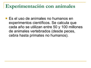 Experimentación con animales Es el uso de animales no humanos en experimentos científicos. Se calcula que cada año se utilizan entre 50 y 100 millones de animales vertebrados (desde peces, cebra hasta primates no humanos). 