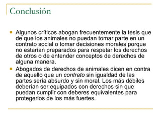Conclusión Algunos críticos abogan frecuentemente la tesis que de que los animales no puedan tomar parte en un contrato social o tomar decisiones morales porque no estarían preparados para respetar los derechos de otros o de entender conceptos de derechos de alguna manera.  Abogados de derechos de animales dicen en contra de aquello que un  contrato  sin igualdad de las partes sería absurdo y sin moral. Los más débiles deberían ser equipados con derechos sin que puedan cumplir con deberes equivalentes para protegerlos de los más fuertes. 