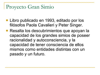 Proyecto Gran Simio Libro publicado en 1993, editado por los filósofos Paola Cavalieri y Peter Singer. Resalta los descubrimientos que apoyan la capacidad de los grandes simios de poseer racionalidad y autoconsciencia, y la capacidad de tener consciencia de ellos mismos como entidades distintas con un pasado y un futuro. 
