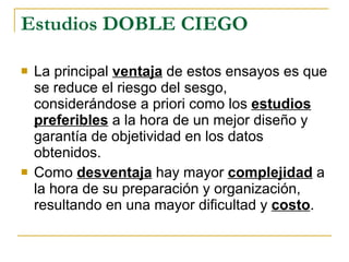 La principal  ventaja  de estos ensayos es que se reduce el riesgo del sesgo, considerándose a priori como los  estudios preferibles  a la hora de un mejor diseño y garantía de objetividad en los datos obtenidos. Como  desventaja  hay mayor  complejidad  a la hora de su preparación y organización, resultando en una mayor dificultad y  costo . Estudios DOBLE CIEGO 