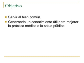 Objetivo Servir al bien común. Generando un conocimiento útil para mejorar la práctica médica o la salud pública. 
