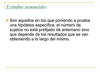 Estudios secuenciales Son aquellos en los que poniendo a prueba una hipótesis específica, el número de sujetos no está prefijado de antemano sino que depende de los resultados que se van obteniendo a lo largo del mismo. 