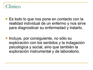 Clinico Es todo lo que nos pone en contacto con la realidad individual de un enfermo y nos sirve para diagnosticar su enfermedad y tratarlo. Incluye, por consiguiente, no sólo su exploración con los sentidos y la indagación psicológica y social, sino que también la exploración instrumental y de laboratorio.  