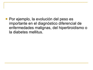 Por ejemplo, la evolución del peso es importante en el diagnóstico diferencial de enfermedades malignas, del hipertiroidismo o la diabetes mellitus. 