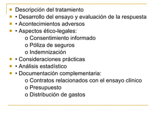 Descripción del tratamiento •  Desarrollo del ensayo y evaluación de la respuesta •  Acontecimientos adversos •  Aspectos ético-legales: o Consentimiento informado o Póliza de seguros o Indemnización •  Consideraciones prácticas •  Análisis estadístico •  Documentación complementaria: o Contratos relacionados con el ensayo clínico o Presupuesto o Distribución de gastos 