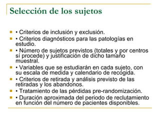 Selección de los sujetos •  Criterios de inclusión y exclusión. •  Criterios diagnósticos para las patologías en estudio. •  Número de sujetos previstos (totales y por centros sí procede) y justificación de dicho tamaño muestral. •  Variables que se estudiarán en cada sujeto, con su escala de medida y calendario de recogida. •  Criterios de retirada y análisis previsto de las retiradas y los abandonos. •  Tratamiento de las pérdidas pre-randomización. •  Duración aproximada del periodo de reclutamiento en función del número de pacientes disponibles. 