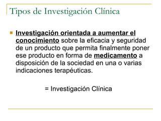 Tipos de Investigación Clínica Investigación orientada a aumentar el conocimiento  sobre la eficacia y seguridad de un producto que permita finalmente poner ese producto en forma de  medicamento  a disposición de la sociedad en una o varias indicaciones terapéuticas.  = Investigación Clínica 