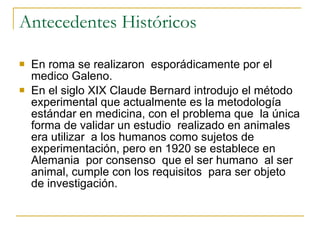 Antecedentes Históricos En roma se realizaron  esporádicamente por el medico Galeno. En el siglo XIX Claude Bernard introdujo el método experimental que actualmente es la metodología  estándar en medicina, con el problema que  la única forma de validar un estudio  realizado en animales  era utilizar  a los humanos como sujetos de experimentación, pero en 1920 se establece en Alemania  por consenso  que el ser humano  al ser animal, cumple con los requisitos  para ser objeto de investigación.  