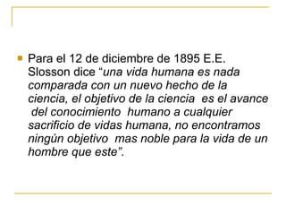 Para el 12 de diciembre de 1895 E.E. Slosson dice “ una vida humana es nada comparada con un nuevo hecho de la ciencia, el objetivo de la ciencia  es el avance  del conocimiento  humano a cualquier sacrificio de vidas humana, no encontramos ningún objetivo  mas noble para la vida de un hombre que este”. 