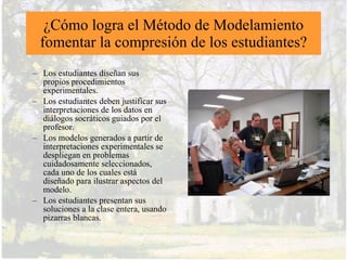 Resultados de implementación del
método de modelamiento en enseñanza
de Física en los Estados Unidos
• Más de 20,000 estudiantes a través del país, sobre 300 clases,
  desde High School hasta nivel de graduados
• Ganancias sustanciales en resultados del Inventario del Concepto
  de Fuerza (FCI)
• Retención a largo plazo de conceptos físicos fundamentales
• Multiplicación de talleres sobre el método de modelamiento para
  profesores en diversos Estados, a cargo de universidades y con
  apoyo de NSF y otras entidades
 