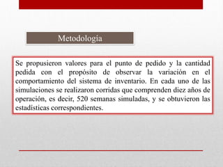 Metodología
Se propusieron valores para el punto de pedido y la cantidad
pedida con el propósito de observar la variación en el
comportamiento del sistema de inventario. En cada uno de las
simulaciones se realizaron corridas que comprenden diez años de
operación, es decir, 520 semanas simuladas, y se obtuvieron las
estadísticas correspondientes.

 