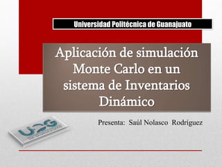 Universidad Politécnica de Guanajuato

Aplicación de simulación
Monte Carlo en un
sistema de Inventarios
Dinámico
Presenta: Saúl Nolasco Rodríguez

 