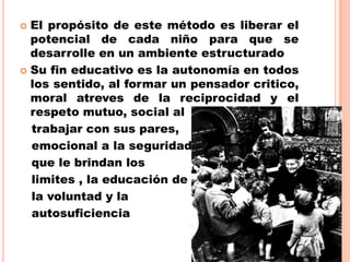 El propósito de este método es liberar el
potencial de cada niño para que se
desarrolle en un ambiente estructurado
 Su fin educativo es la autonomía en todos
los sentido, al formar un pensador critico,
moral atreves de la reciprocidad y el
respeto mutuo, social al
trabajar con sus pares,
emocional a la seguridad
que le brindan los
limites , la educación de
la voluntad y la
autosuficiencia


 