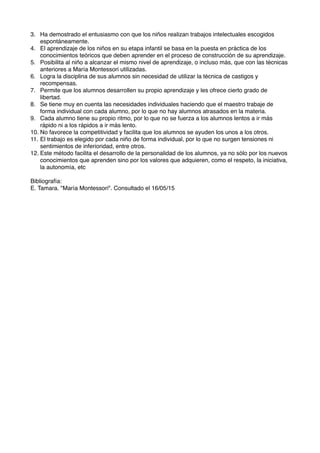 3. Ha demostrado el entusiasmo con que los niños realizan trabajos intelectuales escogidos
espontáneamente.
4. El aprendizaje de los niños en su etapa infantil se basa en la puesta en práctica de los
conocimientos teóricos que deben aprender en el proceso de construcción de su aprendizaje.
5. Posibilita al niño a alcanzar el mismo nivel de aprendizaje, o incluso más, que con las técnicas
anteriores a María Montessori utilizadas.
6. Logra la disciplina de sus alumnos sin necesidad de utilizar la técnica de castigos y
recompensas.
7. Permite que los alumnos desarrollen su propio aprendizaje y les ofrece cierto grado de
libertad.
8. Se tiene muy en cuenta las necesidades individuales haciendo que el maestro trabaje de
forma individual con cada alumno, por lo que no hay alumnos atrasados en la materia.
9. Cada alumno tiene su propio ritmo, por lo que no se fuerza a los alumnos lentos a ir más
rápido ni a los rápidos a ir más lento.
10. No favorece la competitividad y facilita que los alumnos se ayuden los unos a los otros.
11. El trabajo es elegido por cada niño de forma individual, por lo que no surgen tensiones ni
sentimientos de inferioridad, entre otros.
12. Este método facilita el desarrollo de la personalidad de los alumnos, ya no sólo por los nuevos
conocimientos que aprenden sino por los valores que adquieren, como el respeto, la iniciativa,
la autonomía, etc
Bibliografía:
E. Tamara. "María Montessori". Consultado el 16/05/15
 