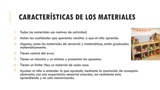 CARACTERÍSTICAS DE LOS MATERIALES
1. Todos los materiales son motivos de actividad.
2. Aíslan las cualidades que queremos resaltar o que el niño aprende.
3. Algunos, como los materiales de sensorial y matemáticas, están graduados
matemáticamente.
4. Tienen control del error.
5. Tienen un máximo y un mínimo y presentan los opuestos.
6. Tienen un límite: Hay un material de cada cosa.
7. Ayudan al niño a entender lo que aprende, mediante la asociación de conceptos
abstractos con una experiencia sensorial concreta, así realmente esta
aprendiendo y no solo memorizando.
 