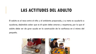 LAS ACTITUDES DEL ADULTO
El adulto es el nexo entre el niño y el ambiente preparado, y su meta es ayudarlo a
ayudarse, dejándolo saber que es él quien debe amarse y respetarse, por lo que el
adulto debe ser de gran ayuda en la construcción de la confianza en sí mismo del
pequeño.
 